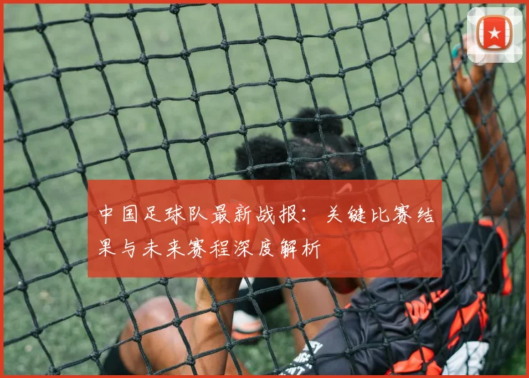中国足球队最新战报:关键比赛结果与未来赛程深度解析