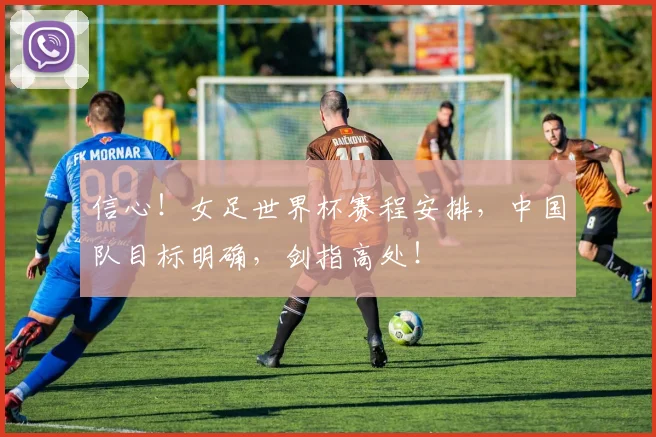 信心！女足世界杯赛程安排，中国队目标明确，剑指高处！
