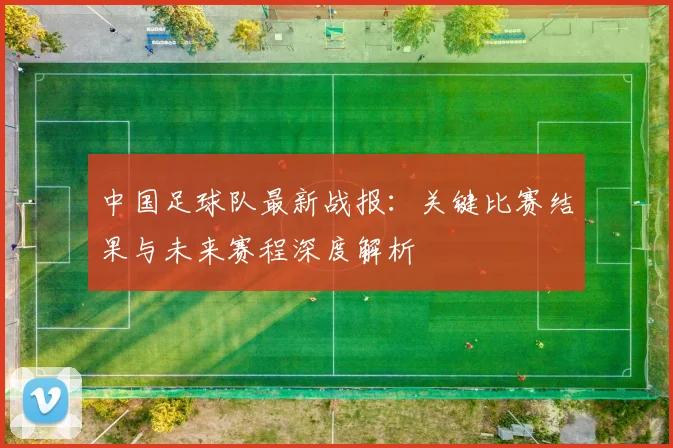 中国足球队最新战报：关键比赛结果与未来赛程深度解析
