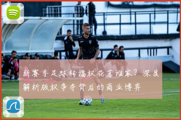 新赛季足球转播权花落谁家？深度解析版权争夺背后的商业博弈