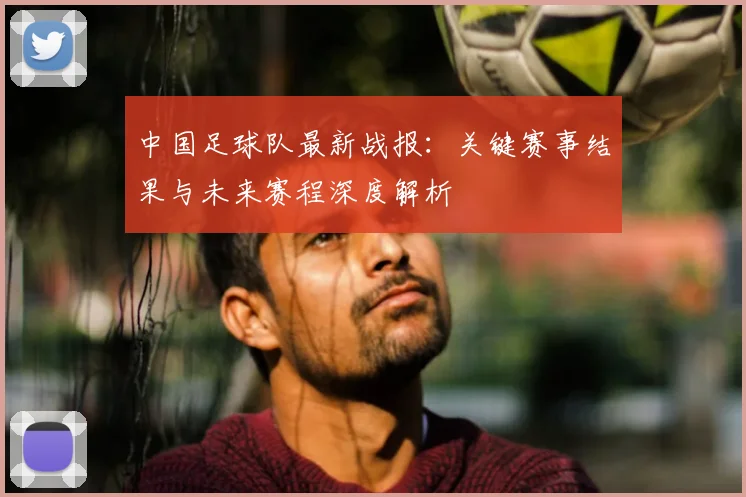 中国足球队最新战报：关键赛事结果与未来赛程深度解析